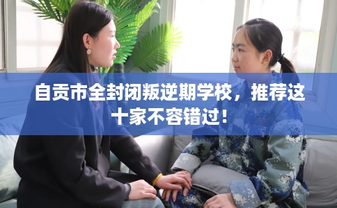 自贡市全封闭叛逆期学校，推荐这十家不容错过！