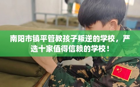 南阳市镇平管教孩子叛逆的学校,严选十家值得信赖的学校! 南阳市镇平管教孩子叛逆的学校,严选十家值得信赖的学校!
