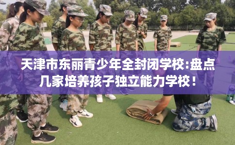 天津市东丽青少年全封闭学校:盘点几家培养孩子独立能力学校！