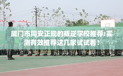 厦门市同安正规的叛逆学校推荐:实测有效推荐这几家试试看！