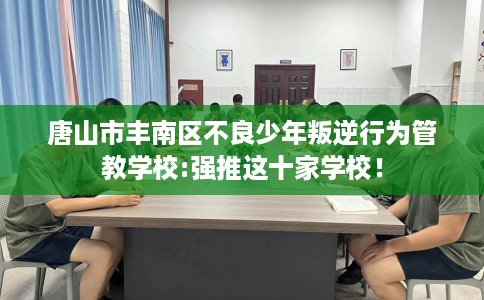 唐山市丰南区不良少年叛逆行为管教学校:强推这十家学校！