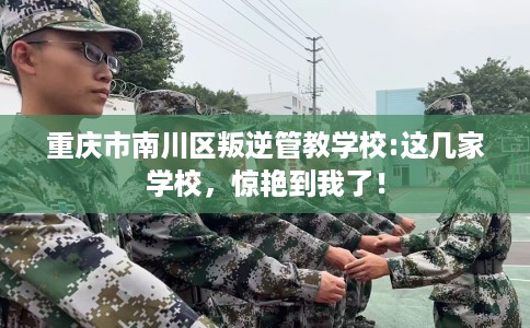 重庆市南川区叛逆管教学校:这几家学校，惊艳到我了！