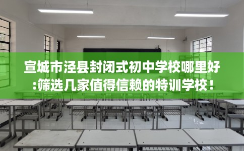宣城市泾县封闭式初中学校哪里好:筛选几家值得信赖的特训学校！