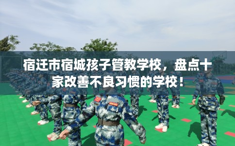 宿迁市宿城孩子管教学校,盘点十家改善不良习惯的学校! 宿迁市宿城孩子管教学校,盘点十家改善不良习惯的学校!