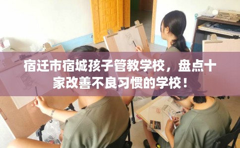 宿迁市宿城孩子管教学校，盘点十家改善不良习惯的学校！