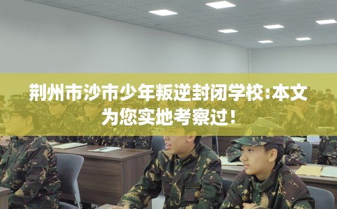 荆州市沙市少年叛逆封闭学校:本文为您实地考察过！