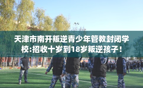 天津市南开叛逆青少年管教封闭学校:招收十岁到18岁叛逆孩子！