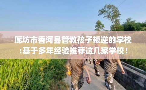 廊坊市香河县管教孩子叛逆的学校:基于多年经验推荐这几家学校! 廊坊市香河县管教孩子叛逆的学校:基于多年经验推荐这几家学校!