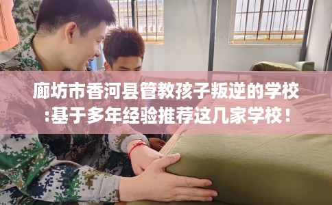 廊坊市香河县管教孩子叛逆的学校:基于多年经验推荐这几家学校！