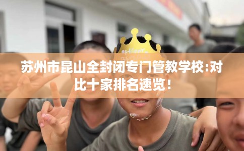 苏州市昆山全封闭专门管教学校:对比十家排名速览！