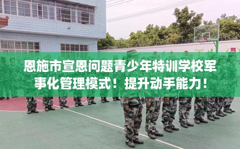 恩施市宣恩问题青少年特训学校军事化管理模式！提升动手能力！