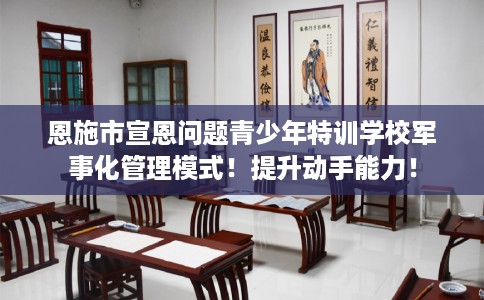 恩施市宣恩问题青少年特训学校军事化管理模式！提升动手能力！