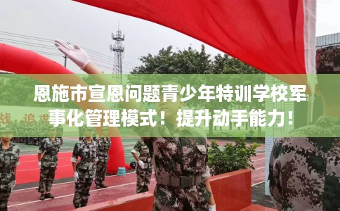 恩施市宣恩问题青少年特训学校军事化管理模式！提升动手能力！