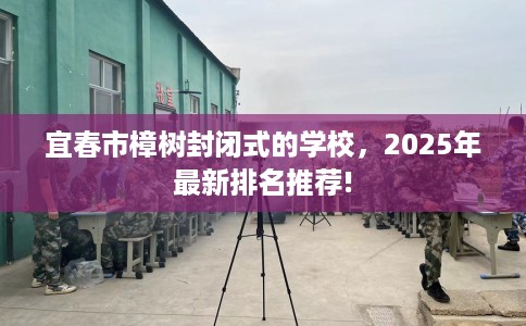 宜春市樟树封闭式的学校，2025年最新排名推荐!