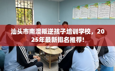 汕头市南澳叛逆孩子培训学校，2025年最新排名推荐!