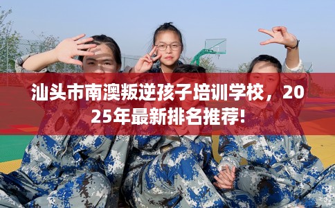 汕头市南澳叛逆孩子培训学校，2025年最新排名推荐!