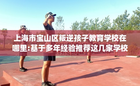 上海市宝山区叛逆孩子教育学校在哪里:基于多年经验推荐这几家学校！