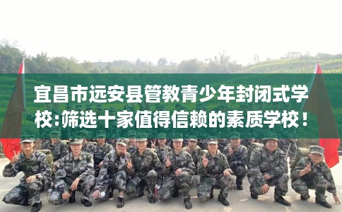 宜昌市远安县管教青少年封闭式学校:筛选十家值得信赖的素质学校！