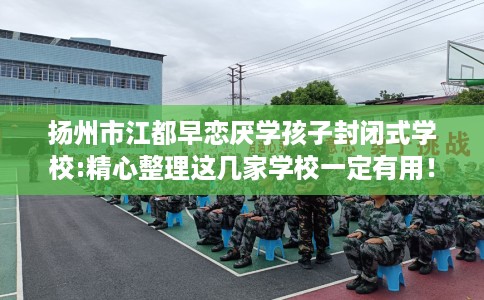 扬州市江都早恋厌学孩子封闭式学校:精心整理这几家学校一定有用！