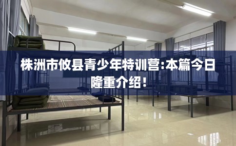 株洲市攸县青少年特训营:本篇今日隆重介绍! 株洲市攸县青少年特训营:本篇今日隆重介绍!