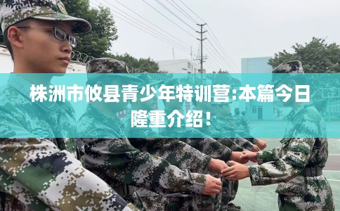 株洲市攸县青少年特训营:本篇今日隆重介绍! 株洲市攸县青少年特训营:本篇今日隆重介绍!