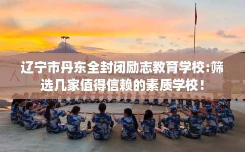 辽宁市丹东全封闭励志教育学校:筛选几家值得信赖的素质学校! 辽宁市丹东全封闭励志教育学校:筛选几家值得信赖的素质学校!