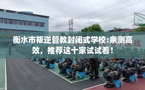 衡水市叛逆管教封闭式学校:亲测高效，推荐这十家试试看！
