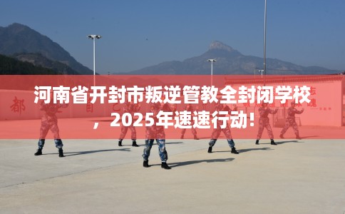 河南省开封市叛逆管教全封闭学校，2025年速速行动!