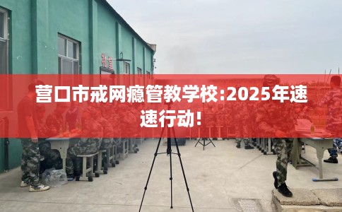 营口市戒网瘾管教学校:2025年速速行动! 营口市戒网瘾管教学校:2025年速速行动!