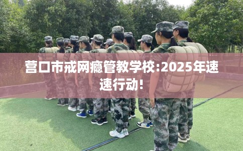 营口市戒网瘾管教学校:2025年速速行动!