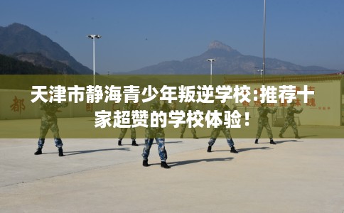 天津市静海青少年叛逆学校:推荐十家超赞的学校体验！