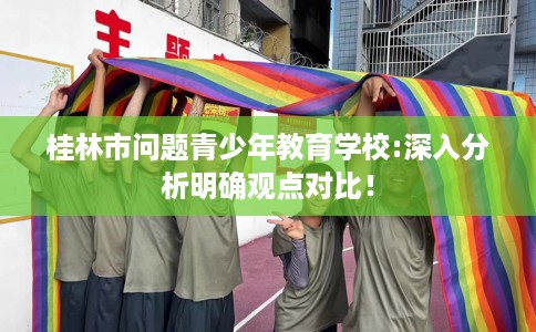 桂林市问题青少年教育学校:深入分析明确观点对比！