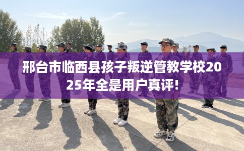 邢台市临西县孩子叛逆管教学校2025年全是用户真评!