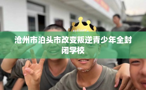 沧州市泊头市改变叛逆青少年全封闭学校 沧州市泊头市改变叛逆青少年全封闭学校