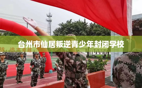 台州市仙居叛逆青少年封闭学校 台州市仙居叛逆青少年封闭学校