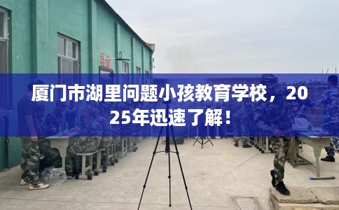 厦门市湖里问题小孩教育学校，2025年迅速了解！