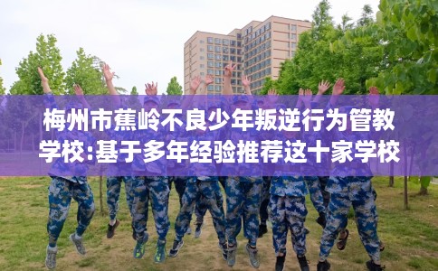 梅州市蕉岭不良少年叛逆行为管教学校:基于多年经验推荐这十家学校！