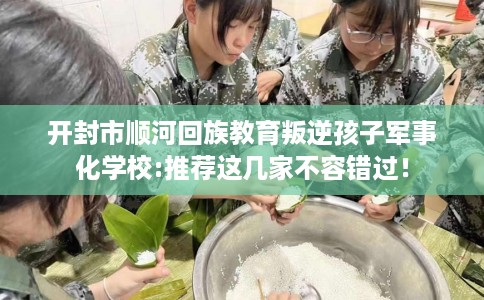 开封市顺河回族教育叛逆孩子军事化学校:推荐这几家不容错过！
