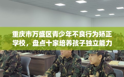 重庆市万盛区青少年不良行为矫正学校，盘点十家培养孩子独立能力学校！