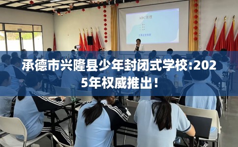 承德市兴隆县少年封闭式学校:2025年权威推出！