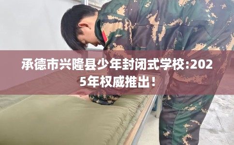 承德市兴隆县少年封闭式学校:2025年权威推出！