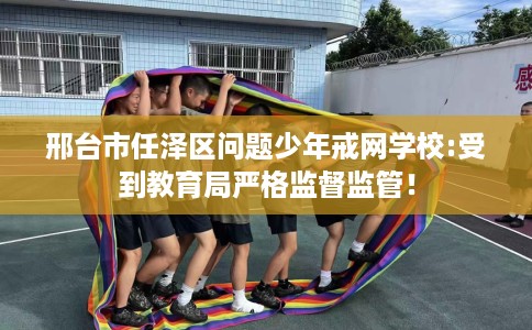 邢台市任泽区问题少年戒网学校:受到教育局严格监督监管！