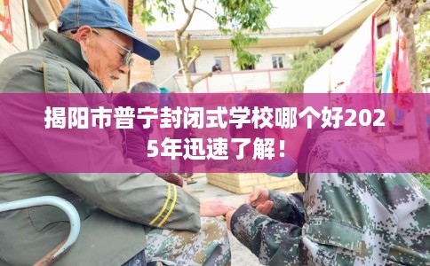 揭阳市普宁封闭式学校哪个好2025年迅速了解！