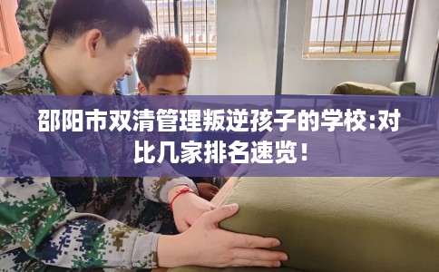 邵阳市双清管理叛逆孩子的学校:对比几家排名速览！