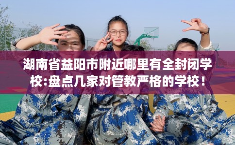 湖南省益阳市附近哪里有全封闭学校:盘点几家对管教严格的学校! 湖南省益阳市附近哪里有全封闭学校:盘点几家对管教严格的学校!