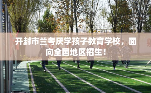 开封市兰考厌学孩子教育学校，面向全国地区招生！
