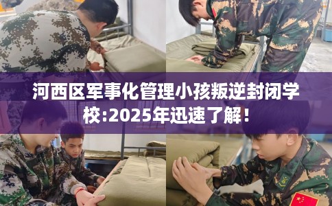 河西区军事化管理小孩叛逆封闭学校:2025年迅速了解！