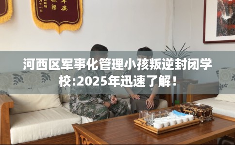 河西区军事化管理小孩叛逆封闭学校:2025年迅速了解！