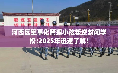 河西区军事化管理小孩叛逆封闭学校:2025年迅速了解！