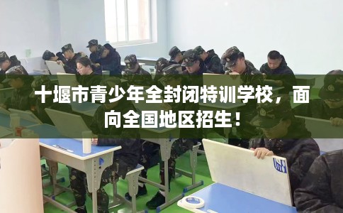 十堰市青少年全封闭特训学校,面向全国地区招生! 十堰市青少年全封闭特训学校,面向全国地区招生!